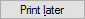 Print Later button